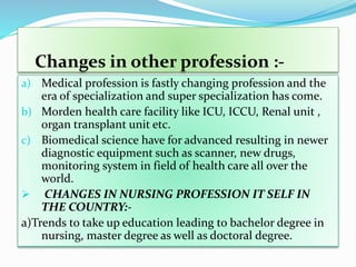 Changes in other profession :-
a) Medical profession is fastly changing profession and the
era of specialization and super specialization has come.
b) Morden health care facility like ICU, ICCU, Renal unit ,
organ transplant unit etc.
c) Biomedical science have for advanced resulting in newer
diagnostic equipment such as scanner, new drugs,
monitoring system in field of health care all over the
world.
 CHANGES IN NURSING PROFESSION IT SELF IN
THE COUNTRY:-
a)Trends to take up education leading to bachelor degree in
nursing, master degree as well as doctoral degree.
 