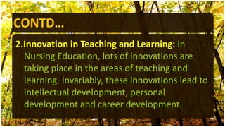 CONTD…
2.Innovation in Teaching and Learning: In
Nursing Education, lots of innovations are
taking place in the areas of teaching and
learning. Invariably, these innovations lead to
intellectual development, personal
development and career development.
 