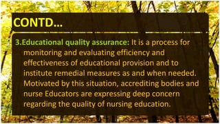 CONTD…
3.Educational quality assurance: It is a process for
monitoring and evaluating efficiency and
effectiveness of educational provision and to
institute remedial measures as and when needed.
Motivated by this situation, accrediting bodies and
nurse Educators are expressing deep concern
regarding the quality of nursing education.
 