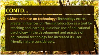 4.More reliance on technology: Technology exerts
greater influences on Nursing Education as a tool for
teaching and learning. Judicious use of educational
psychology in the development and practice of
educational technology has increased its user
friendly nature considerably.
CONTD…
 