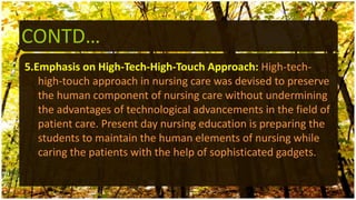 CONTD…
5.Emphasis on High-Tech-High-Touch Approach: High-tech-
high-touch approach in nursing care was devised to preserve
the human component of nursing care without undermining
the advantages of technological advancements in the field of
patient care. Present day nursing education is preparing the
students to maintain the human elements of nursing while
caring the patients with the help of sophisticated gadgets.
 