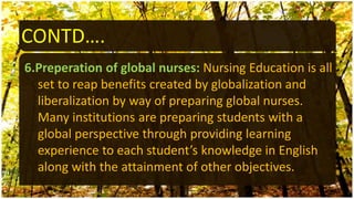 CONTD….
6.Preperation of global nurses: Nursing Education is all
set to reap benefits created by globalization and
liberalization by way of preparing global nurses.
Many institutions are preparing students with a
global perspective through providing learning
experience to each student’s knowledge in English
along with the attainment of other objectives.
 