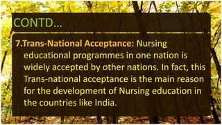 CONTD…
7.Trans-National Acceptance: Nursing
educational programmes in one nation is
widely accepted by other nations. In fact, this
Trans-national acceptance is the main reason
for the development of Nursing education in
the countries like India.
 