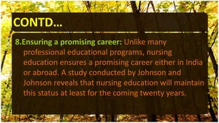 CONTD…
8.Ensuring a promising career: Unlike many
professional educational programs, nursing
education ensures a promising career either in India
or abroad. A study conducted by Johnson and
Johnson reveals that nursing education will maintain
this status at least for the coming twenty years.
 