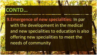 CONTD…
9.Emergence of new specialities: In par
with the development in the medical
and new specialities to education is also
offering new specialities to meet the
needs of community
 