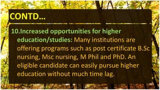 CONTD…
10.Increased opportunities for higher
education/studies: Many institutions are
offering programs such as post certificate B.Sc
nursing, Msc nursing, M Phil and PhD. An
eligible candidate can easily pursue higher
education without much time lag.
 