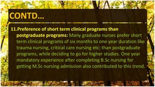 CONTD…
11.Preference of short term clinical programs than
postgraduate programs: Many graduate nurses prefer short
term clinical programs of six months to one year duration like
trauma nursing, critical care nursing etc: than postgraduate
programs, while deciding to go for higher studies. One year
mandatory experience after completing B.Sc nursing for
getting M.Sc nursing admission also contributed to this trend.
 