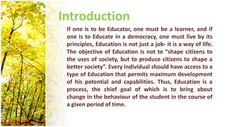 Introduction
If one is to be Educator, one must be a learner, and if
one is to Educate in a democracy, one must live by its
principles, Education is not just a job- it is a way of life.
The objective of Education is not to “shape citizens to
the uses of society, but to produce citizens to shape a
better society”. Every individual should have access to a
type of Education that permits maximum development
of his potential and capabilities. Thus, Education is a
process, the chief goal of which is to bring about
change in the behaviour of the student in the course of
a given period of time.
 