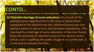 CONTD…
12.Potential shortage of nurse educators: As a result of the
existing career opportunities in the service sector when
compared to the Educational side, talented nurses are now
opting a career in the service side for better prospectus. This
may lead to a shortage of nurse educators in the near future.
Since the presence of talented nurses in the service sector
will do a lot in uplifting the public image of our profession; it
is not wise to prevent this flow.
 