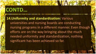 CONTD…
14.Uniformity and standardization: Various
universities and nursing boards are conducting
nursing programs in a different manner. Even though
efforts are on the way bringing about the much
needed uniformity and standardization, nothing
significant has been achieved so far.
 