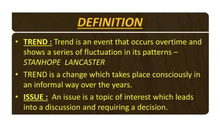 DEFINITION
• TREND : Trend is an event that occurs overtime and
shows a series of fluctuation in its patterns –
STANHOPE LANCASTER
• TREND is a change which takes place consciously in
an informal way over the years.
• ISSUE : An issue is a topic of interest which leads
into a discussion and requiring a decision.
 