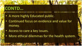 CONTD…
• A more highly Educated public.
• Continued focus on evidence and value for
money.
• Access to care a key issues.
• More ethical dilemmas for the health system.
 