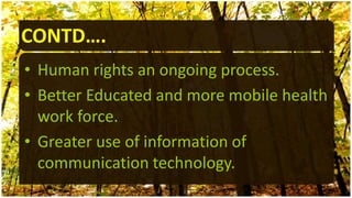 CONTD….
• Human rights an ongoing process.
• Better Educated and more mobile health
work force.
• Greater use of information of
communication technology.
 