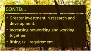 CONTD…
• Greater investment in research and
development.
• Increasing networking and working
together.
• Rising skill requirement.
 