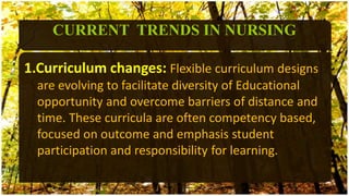 1.Curriculum changes: Flexible curriculum designs
are evolving to facilitate diversity of Educational
opportunity and overcome barriers of distance and
time. These curricula are often competency based,
focused on outcome and emphasis student
participation and responsibility for learning.
CURRENT TRENDS IN NURSING
 