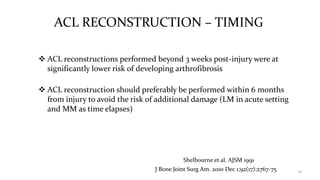 ACL RECONSTRUCTION – TIMING
 ACL reconstructions performed beyond 3 weeks post-injury were at
significantly lower risk of developing arthrofibrosis
 ACL reconstruction should preferably be performed within 6 months
from injury to avoid the risk of additional damage (LM in acute setting
and MM as time elapses)
10J Bone Joint Surg Am. 2010 Dec 1;92(17):2767-75
Shelbourne et al. AJSM 1991
 