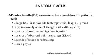 ANATOMIC ACLR
Double bundle (DB) reconstruction - considered in patients
with
 a large tibial insertion site (anteroposterior length >14 mm)
 large intercondylar notch (length and width >14 mm)
 absence of concomitant ligament injuries
 absence of advanced arthritic changes (KL <3)
 absence of severe bone bruising
 closed physis
18Arthroscopy 2010;26:258-68
 