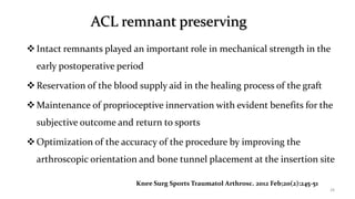 ACL remnant preserving
Intact remnants played an important role in mechanical strength in the
early postoperative period
Reservation of the blood supply aid in the healing process of the graft
Maintenance of proprioceptive innervation with evident benefits for the
subjective outcome and return to sports
Optimization of the accuracy of the procedure by improving the
arthroscopic orientation and bone tunnel placement at the insertion site
28
Knee Surg Sports Traumatol Arthrosc. 2012 Feb;20(2):245-51
 