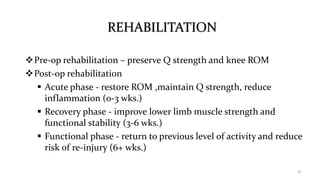 REHABILITATION
Pre-op rehabilitation – preserve Q strength and knee ROM
Post-op rehabilitation
 Acute phase - restore ROM ,maintain Q strength, reduce
inflammation (0-3 wks.)
 Recovery phase - improve lower limb muscle strength and
functional stability (3-6 wks.)
 Functional phase - return to previous level of activity and reduce
risk of re-injury (6+ wks.)
35
 