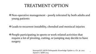 TREATMENT OPTION
Non-operative management - poorly tolerated by both adults and
young patients
Leads to recurrent instability, chondral and meniscal injuries
People participating in sports or work related activities that
require a lot of pivoting, cutting, or jumping may decide to have
surgery
8
Stannard JP. AAOS Orthopaedic Knowledge Update 12. Ch. 36. 2017
Ajuied A. AJSM 2014
 