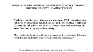 SURGICAL VERSUS CONSERVATIVE INTERVENTIONS FOR TREATING
ANTERIOR CRUCIATE LIGAMENT INJURIES
• No differences between surgical management (ACL reconstruction
followed by structured rehabilitation) and conservative treatment
(structured rehabilitation only) in patient-reported outcomes of
knee function at 2-5 years after injury.
• Many participants with an ACL rupture remained symptomatic following
rehabilitation and later opted for ACL reconstruction surgery
9
Cochrane Database of Systematic Reviews 2016, Issue 4. Art. No.: CD011166.
 
