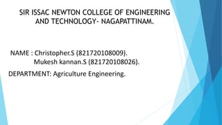 SIR ISSAC NEWTON COLLEGE OF ENGINEERING
AND TECHNOLOGY- NAGAPATTINAM.
NAME : Christopher.S (821720108009).
Mukesh kannan.S (821720108026).
DEPARTMENT: Agriculture Engineering.
 
