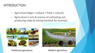 INTRODUCTION:
 Agriculture [Ager + cultura = Field + culture​]
 Agriculture is arts & science of cultivating soil,
producing crops & raising livestock for business.​
Traditional agriculture Modern agriculture
 
