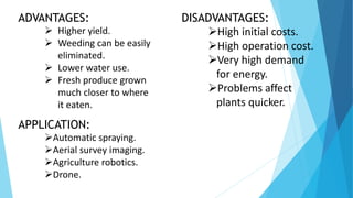 APPLICATION:
Automatic spraying.
Aerial survey imaging.
Agriculture robotics.
Drone.
ADVANTAGES:
 Higher yield.
 Weeding can be easily
eliminated.
 Lower water use.
 Fresh produce grown
much closer to where
it eaten.
DISADVANTAGES:
High initial costs.
High operation cost.
Very high demand
for energy.
Problems affect
plants quicker.
 