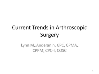 Current Trends in Arthroscopic
Surgery
Lynn M,.Anderanin, CPC, CPMA,
CPPM, CPC-I, COSC
1
 