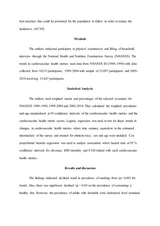best practises that could be promoted for the population to follow in order to reduce the
incidences of CVD.
Methods
The authors subjected participant to physical examination and filling of household
interview through the National Health and Nutrition Examination Survey (NHANES). The
trends in cardiovascular health metrics used data from NHANES III (1988-1994) with data
collected from 16215 participants, 1999-2004 with sample of 13,097 participants and 2005-
2010 involving 15,647 participants.
Statistical Analysis
The authors used weighted means and percentages of the selected covariates for
NHANES 1988-1994, 1999-2004 and 2005-2010. They calculated the weighted prevalence
and age-standardized at 95 confidence intervals of the cardiovascular health metrics and the
cardiovascular health metric scores. Logistic regression was used to test for linear trends in
changes, in cardiovascular health metrics where time variance equivalent to the estimated
intermediate of the survey and attuned for ethnicity/race, sex and age were included. Cox
proportional hazards regression was used to analyse association where hazard ratio at 95 %
confidence intervals for all-cause, IHD mortality and CVD related with each cardiovascular
health metrics.
Results and discussion
The findings indicated declined trend in prevalence of smoking from (p< 0.001 for
trend). Also, there was significant declined (p < 0.05 on the prevalence of consuming a
healthy diet. However, the prevalence of adults with desirable total cholesterol level remained
 