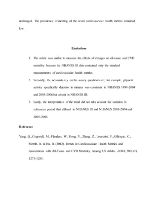 unchanged. The prevalence of meeting all the seven cardiovascular health metrics remained
low.
Limitations
1. The article was unable to measure the effects of changes on all-cause and CVD
mortality because the NHANES III data contained only the standard
measurements of cardiovascular health metrics.
2. Secondly, the inconsistency on the survey questionnaire; for example, physical
activity specifically duration in minutes was consistent in NHANES 1999-2004
and 2005-2006 but absent in NHANES III.
3. Lastly, the interpretation of the trend did not take account the variation in
references period that differed in NHANES III and NHANES 2003-2004 and
2005-2006.
Reference
Yang, Q., Cogswell, M., Flanders, W., Hong, Y., Zhang, Z., Loustalot, F., Gillespie, C.,
Merritt, R. & Hu, B. (2012). Trends in Cardiovascular Health Metrics and
Associations with All-Cause and CVD Mortality Among US Adults. JAMA, 307(12):
1273-1283.
 