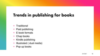 Trends in publishing for books
+ Traditional
+ Paid publishing
+ E book formats
+ Chap books
+ Kindle publishing
+ Illustrated ( dual media)
+ Pop up books
5/21/2021 10
 