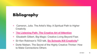 Bibliography
+ Cameron, Julia. The Artist's Way. A Spiritual Path to Higher
Creativity
+ The Listening Path: The Creative Art of Attention
+ Elizabeth Gilbert, Big Magic: Creative Living Beyond Fear.
+ Sir Ken Robinson’s TED talk, Do Schools Kill Creativity?
+ Dorte Nielsen, The Secret of the Highly Creative Thinker: How
to Make Connections Others
5/21/2021 12
 