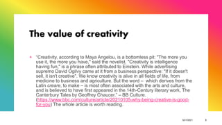 The value of creativity
+ “Creativity, according to Maya Angelou, is a bottomless pit: "The more you
use it, the more you have," said the novelist. "Creativity is intelligence
having fun," is a phrase often attributed to Einstein. While advertising
supremo David Ogilvy came at it from a business perspective: "If it doesn't
sell, it isn't creative". We know creativity is alive in all fields of life, from
medicine to business and agriculture. But the word – which derives from the
Latin creare, to make – is most often associated with the arts and culture,
and is believed to have first appeared in the 14th-Century literary work, The
Canterbury Tales by Geoffrey Chaucer.” – BB Culture.
(https://www.bbc.com/culture/article/20210105-why-being-creative-is-good-
for-you) The whole article is worth reading.
5/21/2021 3
 