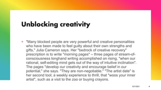 Unblocking creativity
+ "Many blocked people are very powerful and creative personalities
who have been made to feel guilty about their own strengths and
gifts," Julia Cameron says. Her "bedrock of creative recovery"
prescription is to write "morning pages" – three pages of stream-of-
consciousness longhand writing accomplished on rising, "when our
rational, self-editing mind gets out of the way of intuitive inclination".
The pages "develop our creativity and encourage belief in our
potential," she says. "They are non-negotiable." "The artist date" is
her second tool; a weekly experience to thrill, that "woos your inner
artist", such as a visit to the zoo or buying crayons.
5/21/2021 4
 