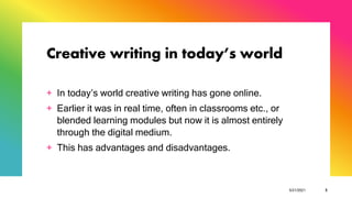 Creative writing in today’s world
+ In today’s world creative writing has gone online.
+ Earlier it was in real time, often in classrooms etc., or
blended learning modules but now it is almost entirely
through the digital medium.
+ This has advantages and disadvantages.
5/21/2021 5
 