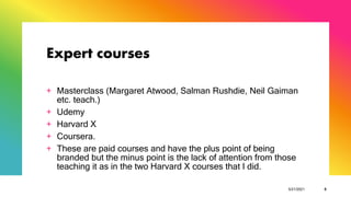 Expert courses
+ Masterclass (Margaret Atwood, Salman Rushdie, Neil Gaiman
etc. teach.)
+ Udemy
+ Harvard X
+ Coursera.
+ These are paid courses and have the plus point of being
branded but the minus point is the lack of attention from those
teaching it as in the two Harvard X courses that I did.
5/21/2021 6
 
