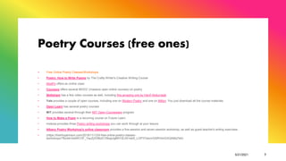 Poetry Courses (free ones)
+ Free Online Poetry Classes/Workshops
• Poetry: How to Write Poems by The Crafty Writer's Creative Writing Course
• ModPo offers an online class
• Coursera offers several MOOC (massive open online courses) on poetry
• Skillshare has a few video courses as well, including this amazing one by Hanif Abdurraqib
• Yale provides a couple of open courses, including one on Modern Poetry and one on Milton. You just download all the course materials.
• Open Learn has several poetry courses
• MIT provides several through their MIT Open Courseware program
• How to Make a Poem is a recurring course on Future Learn
• mslexia provides three Poetry writing workshops you can work through at your leisure
• Albany Poetry Workshop's online classroom provides a five-session and seven-session workshop, as well as guest teacher's writing exercises.
• (https://trishhopkinson.com/2019/11/12/9-free-online-poetry-classes-
workshops/?fbclid=IwAR1OF_YquZj3V8b2CYBsgUgBKY2L041wb5_LOP3TesmrGSRV0nGXQAMq7dA)
5/21/2021 7
 