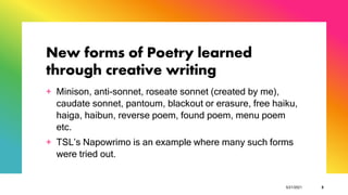 New forms of Poetry learned
through creative writing
+ Minison, anti-sonnet, roseate sonnet (created by me),
caudate sonnet, pantoum, blackout or erasure, free haiku,
haiga, haibun, reverse poem, found poem, menu poem
etc.
+ TSL’s Napowrimo is an example where many such forms
were tried out.
5/21/2021 8
 