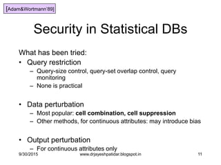11
Security in Statistical DBs
What has been tried:
• Query restriction
– Query-size control, query-set overlap control, query
monitoring
– None is practical
• Data perturbation
– Most popular: cell combination, cell suppression
– Other methods, for continuous attributes: may introduce bias
• Output perturbation
– For continuous attributes only
[Adam&Wortmann‟89]
9/30/2015 www.drjayeshpatidar.blogspot.in
 