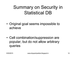12
Summary on Security in
Statistical DB
• Original goal seems impossible to
achieve
• Cell combination/suppression are
popular, but do not allow arbitrary
queries
9/30/2015 www.drjayeshpatidar.blogspot.in
 