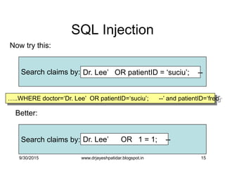 15
SQL Injection
Now try this:
Search claims by: Dr. Lee‟ OR patientID = „suciu‟; --
Better:
Search claims by: Dr. Lee‟ OR 1 = 1; --
…..WHERE doctor=„Dr. Lee‟ OR patientID=„suciu‟; --‟ and patientID=„fred‟
9/30/2015 www.drjayeshpatidar.blogspot.in
 