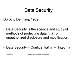 2
Data Security
Dorothy Denning, 1982:
• Data Security is the science and study of
methods of protecting data (...) from
unauthorized disclosure and modification
• Data Security = Confidentiality + Integrity
9/30/2015 www.drjayeshpatidar.blogspot.in
 