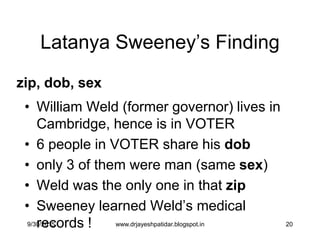 20
Latanya Sweeney‟s Finding
• William Weld (former governor) lives in
Cambridge, hence is in VOTER
• 6 people in VOTER share his dob
• only 3 of them were man (same sex)
• Weld was the only one in that zip
• Sweeney learned Weld‟s medical
records !
zip, dob, sex
9/30/2015 www.drjayeshpatidar.blogspot.in
 