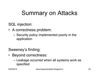 22
Summary on Attacks
SQL injection:
• A correctness problem:
– Security policy implemented poorly in the
application
Sweeney‟s finding:
• Beyond correctness:
– Leakage occurred when all systems work as
specified
9/30/2015 www.drjayeshpatidar.blogspot.in
 