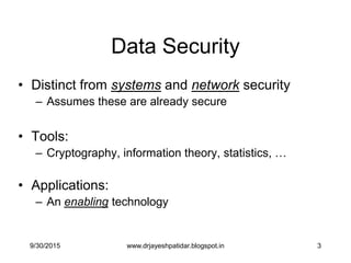 3
Data Security
• Distinct from systems and network security
– Assumes these are already secure
• Tools:
– Cryptography, information theory, statistics, …
• Applications:
– An enabling technology
9/30/2015 www.drjayeshpatidar.blogspot.in
 