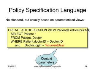 34
Policy Specification Language
CREATE AUTHORIZATION VIEW PatientsForDoctors AS
SELECT Patient.*
FROM Patient, Doctor
WHERE Patient.doctorID = Doctor.ID
and Doctor.login = %currentUser
Context
parameters
No standard, but usually based on parameterized views.
9/30/2015 www.drjayeshpatidar.blogspot.in
 