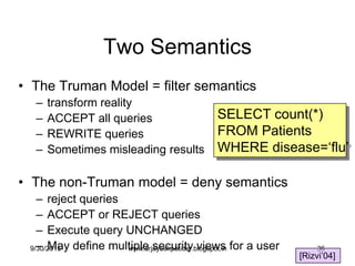36
Two Semantics
• The Truman Model = filter semantics
– transform reality
– ACCEPT all queries
– REWRITE queries
– Sometimes misleading results
• The non-Truman model = deny semantics
– reject queries
– ACCEPT or REJECT queries
– Execute query UNCHANGED
– May define multiple security views for a user
[Rizvi‟04]
SELECT count(*)
FROM Patients
WHERE disease=„flu‟
9/30/2015 www.drjayeshpatidar.blogspot.in
 