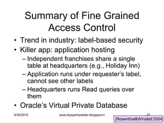 37
Summary of Fine Grained
Access Control
• Trend in industry: label-based security
• Killer app: application hosting
– Independent franchises share a single
table at headquarters (e.g., Holiday Inn)
– Application runs under requester‟s label,
cannot see other labels
– Headquarters runs Read queries over
them
• Oracle‟s Virtual Private Database
[Rosenthal&Winslett‟2004]
9/30/2015 www.drjayeshpatidar.blogspot.in
 