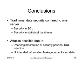 46
Conclusions
• Traditional data security confined to one
server
– Security in SQL
– Security in statistical databases
• Attacks possible due to:
– Poor implementation of security policies: SQL
injection
– Unintended information leakage in published data
9/30/2015 www.drjayeshpatidar.blogspot.in
 